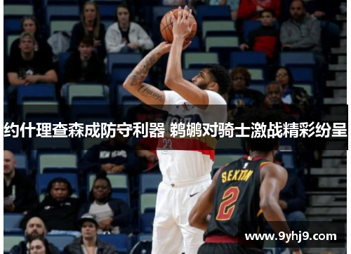 约什理查森成防守利器 鹈鹕对骑士激战精彩纷呈 约什理查森成防守利器 鹈鹕对骑士激战精彩纷呈