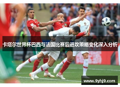 卡塔尔世界杯巴西与法国比赛后进攻策略变化深入分析