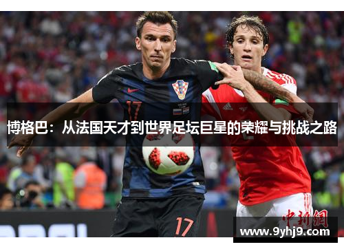 博格巴:从法国天才到世界足坛巨星的荣耀与挑战之路 博格巴:从法国天才到世界足坛巨星的荣耀与挑战之路