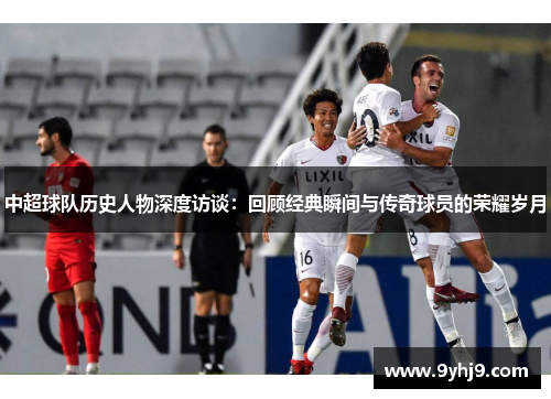 中超球队历史人物深度访谈:回顾经典瞬间与传奇球员的荣耀岁月 中超球队历史人物深度访谈:回顾经典瞬间与传奇球员的荣耀岁月