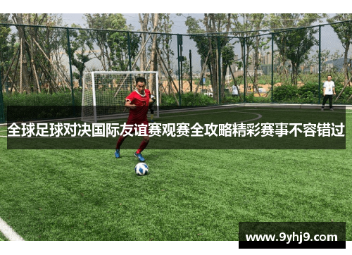 全球足球对决国际友谊赛观赛全攻略精彩赛事不容错过