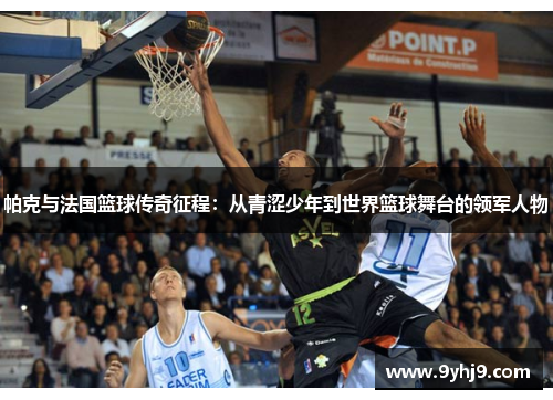 帕克与法国篮球传奇征程：从青涩少年到世界篮球舞台的领军人物