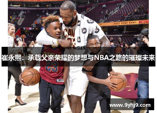 崔永熙:承载父亲荣耀的梦想与NBA之路的璀璨未来 崔永熙:承载父亲荣耀的梦想与NBA之路的璀璨未来