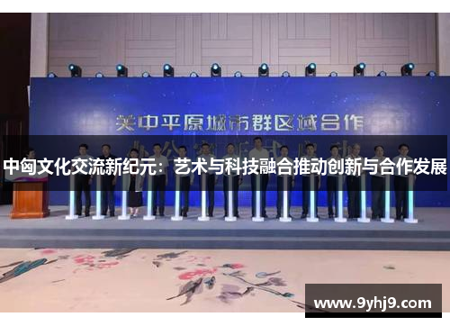 中匈文化交流新纪元:艺术与科技融合推动创新与合作发展 中匈文化交流新纪元:艺术与科技融合推动创新与合作发展