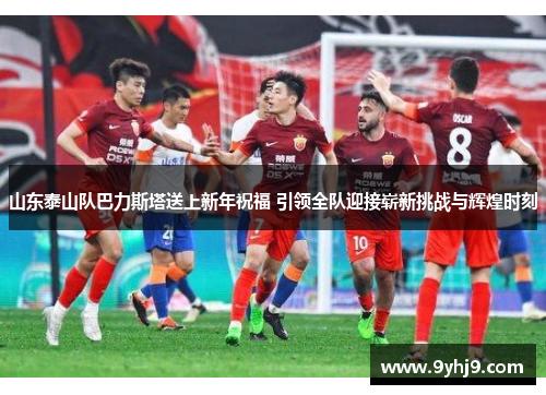 山东泰山队巴力斯塔送上新年祝福 引领全队迎接崭新挑战与辉煌时刻