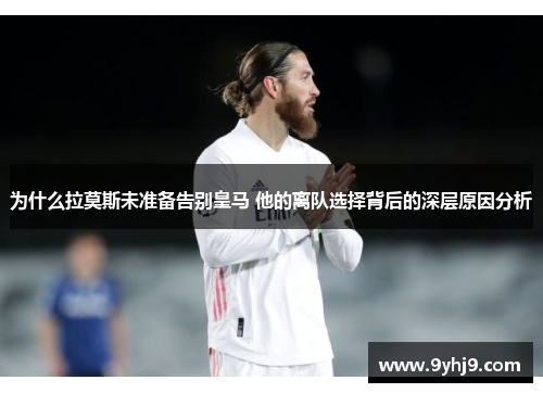为什么拉莫斯未准备告别皇马 他的离队选择背后的深层原因分析 为什么拉莫斯未准备告别皇马 他的离队选择背后的深层原因分析