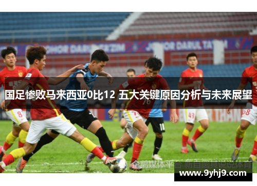 国足惨败马来西亚0比12 五大关键原因分析与未来展望 国足惨败马来西亚0比12 五大关键原因分析与未来展望