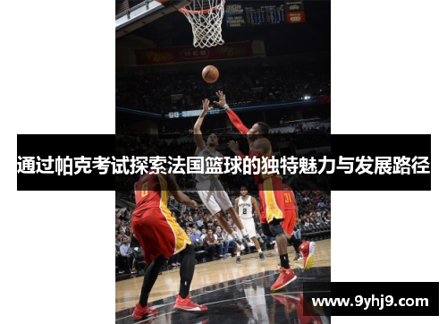 通过帕克考试探索法国篮球的独特魅力与发展路径 通过帕克考试探索法国篮球的独特魅力与发展路径