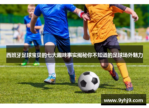 西班牙足球宝贝的七大趣味事实揭秘你不知道的足球场外魅力