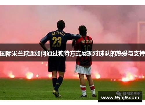 国际米兰球迷如何通过独特方式展现对球队的热爱与支持 国际米兰球迷如何通过独特方式展现对球队的热爱与支持