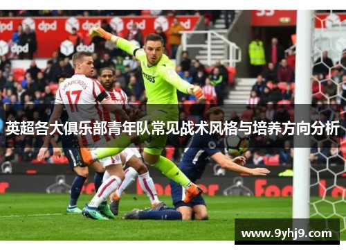 英超各大俱乐部青年队常见战术风格与培养方向分析 英超各大俱乐部青年队常见战术风格与培养方向分析