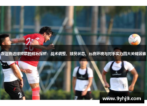 友谊赛进球频繁的背后探析：战术调整、球员状态、比赛环境与对手实力四大关键因素