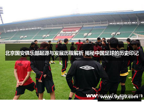 北京国安俱乐部起源与发展历程解析 揭秘中国足球的历史印记