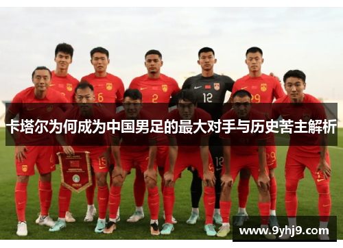卡塔尔为何成为中国男足的最大对手与历史苦主解析 卡塔尔为何成为中国男足的最大对手与历史苦主解析